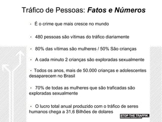 Tráfico de Pessoas: Fatos e Números
    É o crime que mais cresce no mundo

     480 pessoas são vítimas do tráfico diariamente

     80% das vítimas são mulheres / 50% São crianças

     A cada minuto 2 crianças são exploradas sexualmente

    Todos os anos, mais de 50.000 crianças e adolescentes
  desaparecem no Brasil

     70% de todas as mulheres que são traficadas são
  exploradas sexualmente

    O lucro total anual produzido com o tráfico de seres
  humanos chega a 31,6 Bilhões de dolares
 