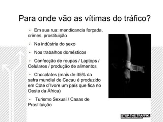 Para onde vão as vítimas do tráfico?
     Em sua rua: mendicancia forçada,
  crimes, prostituição
    Na indústria do sexo
    Nos trabalhos domésticos
    Confecção de roupas / Laptops /
  Celulares / produção de alimentos
     Chocolates (mais de 35% da
  safra mundial de Cacau é produzido
  em Cote d`Ivore um país que fica no
  Oeste da África)
     Turismo Sexual / Casas de
  Prostituição
 