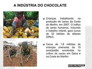 A INDÚSTRIA DO CHOCOLATE


              Crianças     trabalhando      na
              produção de cacau da Costa
              do Marfim, em 2007. O tráfico
              de seres humanos, incluindo
              o trabalho infantil, gera lucros
              de 32 bilhões de dólares
              (ONU).

              Cerca de 1,8 milhões de
              crianças (menores de 15
              anos)estão envolvidas no
              cultivo de cacau em Gana e
              na Costa do Marfim.
 