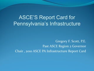 Gregory F. Scott, P.E.
Past ASCE Region 2 Governor
Chair , 2010 ASCE PA Infrastructure Report Card
ASCE’S Report Card for
Pennsylvania’s Infrastructure
 