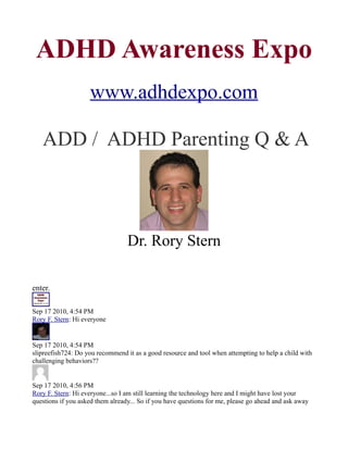 ADHD Awareness Expo
                    www.adhdexpo.com

   ADD / ADHD Parenting Q & A



                                  Dr. Rory Stern

enter.

Sep 17 2010, 4:54 PM
Rory F. Stern: Hi everyone


Sep 17 2010, 4:54 PM
slipreefish724: Do you recommend it as a good resource and tool when attempting to help a child with
challenging behaviors??


Sep 17 2010, 4:56 PM
Rory F. Stern: Hi everyone...so I am still learning the technology here and I might have lost your
questions if you asked them already... So if you have questions for me, please go ahead and ask away
 