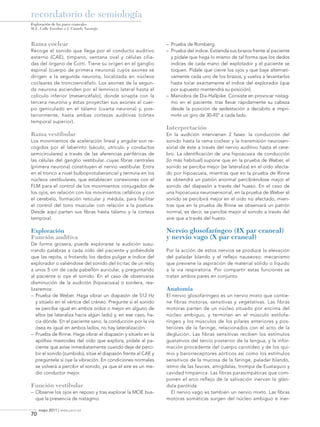 recordatorio de semiología
Exploración de los pares craneales
M.L. Calle Escobar e I. Casado Naranjo

Rama coclear
Recoge el sonido que llega por el conducto auditivo
externo (CAE), tímpano, ventana oval y células ciliadas del órgano de Corti. Tiene su origen en el ganglio
espinal (cuerpo de primera neurona) cuyos axones se
dirigen a la segunda neurona, localizada en núcleos
cocleares de troncoencéfalo. Los axones de la segunda neurona ascienden por el lemnisco lateral hasta el
colículo inferior (mesencéfalo), donde sinapta con la
tercera neurona y éstas proyectan sus axones al cuerpo geniculado en el tálamo (cuarta neurona) y, posteriormente, hasta ambas cortezas auditivas (córtex
temporal superior).

Rama vestibular

– 	Prueba de Romberg.
– 	Prueba del índice. Extienda sus brazos frente al paciente
y pídale que haga lo mismo de tal forma que los dedos
índices de cada mano del explotador y el paciente se
toquen. Pídale que cierre los ojos y que baje alternativamente cada uno de los brazos, y vuelva a levantarlos
hasta tocar exactamente el índice del explorador (que
por supuesto mantendrá su posición).
– 	Maniobra de Dix-Hallpike. Consiste en provocar nistagmo en el paciente, tras llevar rápidamente su cabeza
desde la posición de sedestación a decúbito e imprimirle un giro de 30-45º a cada lado.

Interpretación

Los movimientos de aceleración lineal y angular son recogidos por el laberinto (sáculo, utrículo y conductos
semicirculares) a través de las aferencias periféricas de
las células del ganglio vestibular, cuyas fibras centrales
(primera neurona) constituyen el nervio vestibular. Entra
en el tronco a nivel bulboprotuberancial y termina en los
núcleos vestibulares, que establecen conexiones con el
FLM para el control de los movimientos conjugados de
los ojos, en relación con los movimientos cefálicos y con
el cerebelo, formación reticular y médula, para facilitar
el control del tono muscular con relación a la postura.
Desde aquí parten sus fibras hasta tálamo y la corteza
temporal.

En la audición intervienen 2 fases: la conducción del
sonido hasta la rama coclear y la transmisión neurosensorial de éste a través del nervio auditivo hasta el cerebro. La identificación de una hipoacusia de conducción
(lo más habitual) supone que en la prueba de Weber, el
sonido se perciba mejor (se lateraliza) en el oído afectado por hipoacusia, mientras que en la prueba de Rinne
se obtendrá un patrón anormal percibiéndose mejor el
sonido del diapasón a través del hueso. En el caso de
una hipoacusia neurosensorial, en la prueba de Weber el
sonido se percibirá mejor en el oído no afectado, mientras que en la prueba de Rinne se observará un patrón
normal, es decir, se percibe mejor el sonido a través del
aire que a través del hueso.

Exploración
Función auditiva

Nervio glosofaríngeo (IX par craneal)
y nervio vago (X par craneal)

De forma grosera, puede explorarse la audición susurrando palabras a cada oído del paciente y pidiéndole
que las repita, o frotando los dedos pulgar e índice del
explorador o valiéndose del sonido del tic-tac de un reloj
a unos 5 cm de cada pabellón auricular, y preguntando
al paciente si oye el sonido. En el caso de observarse
disminución de la audición (hipoacusia) o sordera, realizaremos:
– 	Prueba de Weber. Haga vibrar un diapasón de 512 Hz
y sitúelo en el vértice del cráneo. Pregunte si el sonido
se percibe igual en ambos oídos o mejor en alguno de
ellos (se lateraliza hacia algún lado) y, en ese caso, hacia dónde. En el paciente sano, la conducción por la vía
ósea es igual en ambos lados, no hay lateralización.
– 	Prueba de Rinne. Haga vibrar el diapasón y sitúelo en la
apófisis mastoides del oído que explora, pídale al paciente que avise inmediatamente cuando deje de percibir el sonido (zumbido), sitúe el diapasón frente al CAE y
pregúntele si oye la vibración. En condiciones normales
se volverá a percibir el sonido, ya que el aire es un medio conductor mejor.

Función vestibular
– 	Observe los ojos en reposo y tras explorar la MOE busque la presencia de nistagmo.

70

Por la acción de estos nervios se produce la elevación
del paladar blando y el reflejo nauseoso: mecanismo
que previene la aspiración de material sólido o líquido
a la vía respiratoria. Por compartir estas funciones se
tratan ambos pares en conjunto.

Anatomía
El nervio glosofaríngeo es un nervio mixto que contiene fibras motoras, sensitivas y vegetativas. Las fibras
motoras parten de un núcleo situado por encima del
núcleo ambiguo, y terminan en el músculo estilofaríngeo y los músculos de los pilares anteriores y posteriores de la faringe, relacionados con el acto de la
deglución. Las fibras sensitivas reciben los estímulos
gustativos del tercio posterior de la lengua, y la información procedente del cuerpo carotídeo y de los quimio y barorreceptores aórticos así como los estímulos
sensitivos de la mucosa de la faringe, paladar blando,
istmo de las fauces, amígdalas, trompa de Eustaquio y
cavidad timpánica. Las fibras parasimpáticas que componen el arco reflejo de la salivación inervan la glándula parótida
El nervio vago es también un nervio mixto. Las fibras
motoras somáticas surgen del núcleo ambiguo e iner-

mayo 2011 | www.jano.es

08-semi0310Explor.indd 70

9/5/11 14:37:20

 