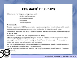 FORMACIÓ DE GRUPS
Aquest curs hi haurà 3 grups de 1rESO.
● S'han intentat crear dos grups homogenis pel que fa
● Nombre nois- Nombre noies
● Rendiments/capacitats
● Nacionalitats
● Alumnes repetidors
● El grup C, integra alumnes que participen en el PIM (Programa Intensiu de Millora)
Indicacions pedagògiques de primària: Els grups de 1r ESO es varen fer conjuntament amb els tutors de
primària. No hi haurà canvis fins a la preavaluació. També hi ha alumnes que d'entrada no s'han posat al grup
C i estan a l'expectativa de la preavaluació.
A 1r ESO, hi ha quatre optatives. Tots els alumnes veuran 3 dels 4 variables. Els alumnes del grup C veuran
un variable que s'adaptarà a les seves necessitats.
Llistes de religió es va escollir al fer la matrícula. Si hi ha algun canvi ho han de dir el primer dia. Després no
podran canviar.
 