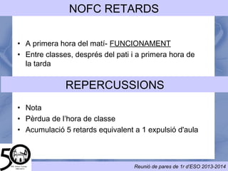 ASSISTÈNCIA/NOFC
• ÉS OBLIGATÒRIA
• Si un alumne ha de faltar a l’institut:
– Avisar a primera hora per telèfon
– Avisar via mail al correu de tutoria
• En cas d'absència d'un professor els alumnes han de romandre
al centre.
•Si hi ha una absència sense avís
– Posteriorment s’ha de justificar.
– Altrament: Acumulació de faltes: 10 faltes sanció
Els pares estaran en tot moment informats a través del programa de faltes
 