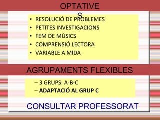 FORMACIÓ DE GRUPS 
Aquest curs hi haurà 3 grups de 1rESO. 
● S'han intentat crear dos grups homogenis pel que fa 
● Nombre nois- Nombre noies 
● Rendiments/capacitats 
● Nacionalitats 
● Alumnes repetidors 
● El grup C, integra alumnes que participen en el PIM (Programa Intensiu de Millora) 
Indicacions pedagògiques de primària: Els grups de 1r ESO es varen fer conjuntament amb els tutors de 
primària. No hi haurà canvis fins a la preavaluació. També hi ha alumnes que d'entrada no s'han posat al grup 
C i estan a l'expectativa de la preavaluació. 
A 1r ESO, hi ha quatre optatives. Tots els alumnes veuran 3 dels 4 variables. Els alumnes del grup C veuran 
un variable que s'adaptarà a les seves necessitats. 
Llistes de religió es va escollir al fer la matrícula. Si hi ha algun canvi ho han de dir el primer dia. Després no 
podran canviar. 
 