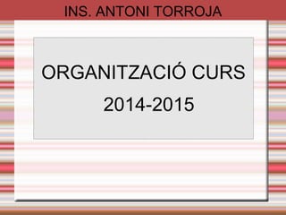 INS. ANTONI TORROJA 
ORGANITZACIÓ CURS 
2014-2015 
 