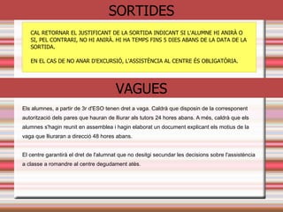 ASSISTÈNCIA/NOFC
• ÉS OBLIGATÒRIA
• Si un alumne ha de faltar a l’institut:
• Avisar a primera hora per telèfon
• Avisar via mail al correu de tutoria
• En cas d'absència d'un professor els alumnes han de romandre al
centre.
• Si hi ha una absència sense avís:
• Posteriorment s’ha de justificar.
• Altrament: Acumulació de faltes: 10 faltes sanció
Els pares estaran en tot moment informats a través de programa de faltes
 