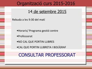Organització curs 2015-2016
14 de setembre 2015
Rebuda a les 9:30 del matí
•Horaris/ Programa gestió centre
•Professorat (veure llista)
•NO CAL QUE PORTIN LLIBRES
•CAL QUE PORTIN LLIBRETA I BOLÍGRAF
 