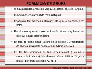 FORMACIÓ DE GRUPS 
● Hi haurà desdoblament de Llengües: català, castellà i anglès. 
● Hi haurà desdoblament de matemàtiques 
● Continuen fent francès i alemany els que ja en feien a 2n 
REUNIÓ PARES- INICI CURS 2014-2015 
ESO. 
● Els alumnes que no cursen ni francès ni alemany faran una 
optativa anual: emprenedoria 
● Es farà de forma anual Natura de la ciència . L'Assignatura 
de Ciències Naturals passa a tenir 5 hores lectives 
● En les tres comunes es fan trimestralment ( visuals - 
ciutadania i música), els alumnes s'han dividit en 3 grups 
iguals i per ordre alfabètic: A-A/B-B 
 
