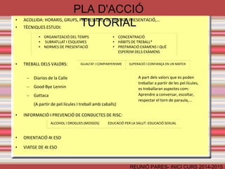 PLA D'ACCIÓ TUTORIAL 
• ACOLLIDA: HORARIS, GRUPS, PROFESSORS, ACTIVITATS PRESENTACIÓ,... 
• TÈCNIQUES ESTUDI: 
● ORGANITZACIÓ DEL TEMPS 
● SUBRATLLAT I ESQUEMES 
● NORMES DE PRESENTACIÓ 
● CONCENTRACIÓ 
● HÀBITS DE TREBALL* 
● PREPARACIÓ EXÀMENS I QUÈ 
ESPEREM DELS EXÀMENS 
IGUALTAT I COMPANYERISME SUPERACIÓ I CONFIANÇA EN UN MATEIX 
REUNIÓ PARES- INICI CURS 2014-2015 
• TREBALL DELS VALORS: 
– Diarios de la Calle 
– Good Bye Lennin 
– Gattaca 
(A partir de pel.lícules I treball amb cavalls) 
• INFORMACIÓ I PREVENCIÓ DE CONDUCTES DE RISC: 
• ORIENTACIÓ 4t ESO 
• VIATGE DE 4t ESO 
A part dels valors que es poden 
treballar a partir de les pel.lícules, 
es treballaran aspectes com: 
Aprendre a conversar, escoltar, 
respectar el torn de paraula,... 
ALCOHOL I DROGUES (MOSSOS) EDUCACIÓ PER LA SALUT: EDUCACIÓ SEXUAL 
 