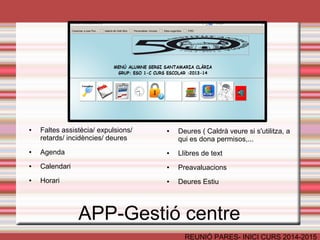 APP-Gestió centre 
REUNIÓ PARES- INICI CURS 2014-2015 
● Faltes assistècia/ expulsions/ 
retards/ incidències/ deures 
● Agenda 
● Calendari 
● Horari 
● Deures ( Caldrà veure si s'utilitza, a 
qui es dona permisos,... 
● Llibres de text 
● Preavaluacions 
● Deures Estiu 
 