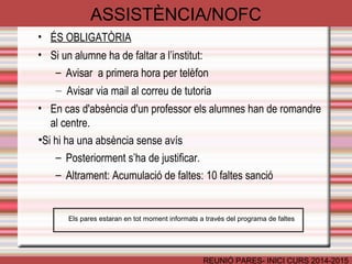 ASSISTÈNCIA/NOFC 
REUNIÓ PARES- INICI CURS 2014-2015 
• ÉS OBLIGATÒRIA 
• Si un alumne ha de faltar a l’institut: 
– Avisar a primera hora per telèfon 
– Avisar via mail al correu de tutoria 
• En cas d'absència d'un professor els alumnes han de romandre 
al centre. 
•Si hi ha una absència sense avís 
– Posteriorment s’ha de justificar. 
– Altrament: Acumulació de faltes: 10 faltes sanció 
Els pares estaran en tot moment informats a través del programa de faltes 
 