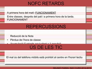 NOFC RETARDS 
A primera hora del matí- FUNCIONAMENT 
Entre classes, després del pati i a primera hora de la tarda. 
FUNCIONAMENT 
REPERCUSSIONS 
Reducció de la Nota 
• Pèrdua de l’hora de classe 
• Acumulació 5 retards equivalent a 1 expulsió 
ÚS DE LES TIC 
El mal ús del telèfons mòbils està prohibit al centre en l'horari lectiu 
REUNIÓ PARES- INICI CURS 2014-2015 
 