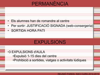 PERMANÈNCIA 
• Els alumnes han de romandre al centre 
• Per sortir: JUSTIFICACIÓ SIGNADA (web-consergeria) 
• SORTIDA HORA PATI 
EXPULSIONS 
REUNIÓ PARES- INICI CURS 2014-2015 
•3 EXPULSIONS d'AULA 
•Expulsió 1-15 dies del centre 
•Prohibició a sortides, viatges o activitats lúdiques 
 