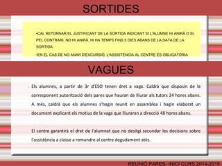 SORTIDES 
•CAL RETORNAR EL JUSTIFICANT DE LA SORTIDA INDICANT SI L'ALUMNE HI ANIRÀ O SI, 
PEL CONTRARI, NO HI ANIRÀ. HI HA TEMPS FINS 5 DIES ABANS DE LA DATA DE LA 
SORTIDA. 
•EN EL CAS DE NO ANAR D'EXCURSIÓ, L'ASSISTÈNCIA AL CENTRE ÉS OBLIGATÒRIA 
VAGUES 
• Els alumnes, a partir de 3r d'ESO tenen dret a vaga. Caldrà que disposin de la 
corresponent autorització dels pares que hauran de lliurar als tutors 24 hores abans. 
A més, caldrà que els alumnes s'hagin reunit en assamblea i hagin elaborat un 
document explicant els motius de la vaga que lliuraran a direcció 48 hores abans. 
El centre garantirà el dret de l'alumnat que no desitgi secundar les decisions sobre 
l'assistència a classe a romandre al centre degudament atès. 
• Els alumnes de 1r i 
REUNIÓ PARES- INICI CURS 2014-2015 
 