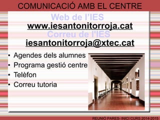 COMUNICACIÓ AMB EL CENTRE 
Web de l’IES 
www.iesantonitorroja.cat 
Correu de l'IES 
iesantonitorroja@xtec.cat 
REUNIÓ PARES- INICI CURS 2014-2015 
• Agendes dels alumnes 
• Programa gestió centre 
• Telèfon 
• Correu tutoria 
