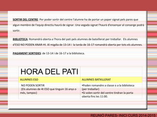 ASSISTÈNCIA/NOFC 
REUNIÓ PARES- INICI CURS 2014-2015 
• ÉS OBLIGATÒRIA 
• Si un alumne ha de faltar a l’institut: 
– Avisar a primera hora per telèfon 
– Avisar via mail al correu de tutoria 
• En cas d'absència d'un professor els alumnes han de romandre 
al centre. 
•Si hi ha una absència sense avís 
– Posteriorment s’ha de justificar. 
– Altrament: Acumulació de faltes: 10 faltes sanció 
Els pares estaran en tot moment informats a través del programa de faltes 
 
