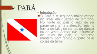 PARÁ
• Introdução
O Pará é o segundo maior estado
do Brasil em questão de território,
No norte do país o jeito de ser
paraense chama a atenção. Seja na
forma de falar, de cantar, de dançar
ou de vestir. Apesar das influências
do resto do país, o paraense
mantém, com fervor, o gosto pelas
coisas da terra.
 