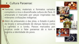  Cultura Paraense:
Texturas, cores, materiais e formatos variados
compõem a rica e diversificada cultura do Pará. O
artesanato é marcado por peças inspiradas nas
milenares civilizações indígenas
Além do artesanato e das jóias, o Estado é palco
da leveza e sensualidade de danças típicas como
o carimbó e o lundu. Passos marcados por
músicas onde o falar paraense dá o tom e
registra a identidade do povo.
 