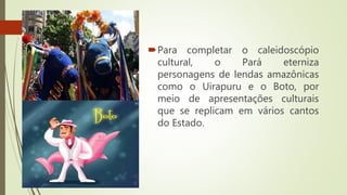 Para completar o caleidoscópio
cultural, o Pará eterniza
personagens de lendas amazônicas
como o Uirapuru e o Boto, por
meio de apresentações culturais
que se replicam em vários cantos
do Estado.
 