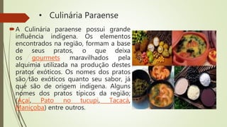 • Culinária Paraense
A Culinária paraense possui grande
influência indígena. Os elementos
encontrados na região, formam a base
de seus pratos, o que deixa
os gourmets maravilhados pela
alquimia utilizada na produção destes
pratos exóticos. Os nomes dos pratos
são tão exóticos quanto seu sabor, já
que são de origem indígena. Alguns
nomes dos pratos típicos da região;
(Açaí, Pato no tucupi, Tacacá,
Maniçoba) entre outros.
 