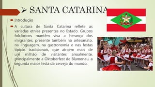  SANTA CATARINA
 Introdução
 A cultura de Santa Catarina reflete as
variadas etnias presentes no Estado. Grupos
folclóricos mantêm viva a herança dos
imigrantes, presente também no artesanato,
na linguagem, na gastronomia e nas festas
típicas tradicionais, que atraem mais de
um milhão de visitantes anualmente,
principalmente a Oktoberfest de Blumenau, a
segunda maior festa da cerveja do mundo.
 