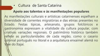 • Cultura de Santa Catarina
Apoio aos talentos e às manifestações populares
As manifestações culturais e artísticas catarinenses espelham a
diversidade de correntes migratórias e das etnias presentes no
Estado. Festas típicas, artesanato, grupos folclóricos e
gastronomia expressam a vitalidade da cultura popular, com
criativas variações regionais. O patrimônio histórico também
reflete as particularidades de cada região, como o casario
colonial português no litoral e a arquitetura enxaimel alemã no
Vale do Itajaí.
 