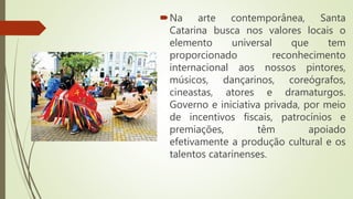 Na arte contemporânea, Santa
Catarina busca nos valores locais o
elemento universal que tem
proporcionado reconhecimento
internacional aos nossos pintores,
músicos, dançarinos, coreógrafos,
cineastas, atores e dramaturgos.
Governo e iniciativa privada, por meio
de incentivos fiscais, patrocínios e
premiações, têm apoiado
efetivamente a produção cultural e os
talentos catarinenses.
 
