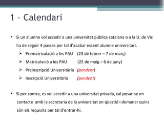 1 – Calendari Si un alumne vol accedir a una universitat pública catalana o a la U. de Vic    ha de seguir 4 passes per tal d’acabar essent alumne universitari. Prematriculació a les PAU  (23 de febrer – 7 de març) Matriculació a les PAU  (25 de maig – 6 de juny)  Preinscripció Universitària  ( pendent ) Inscripció Universitària  ( pendent ) Si per contra, es vol accedir a una universitat privada, cal posar-se en  contacte  amb la secretaria de la universitat en qüestió i demanar quins són els requisits per tal d’entrar-hi.  