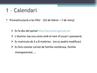 1 – Calendari Prematriculació a les PAU  (23 de febrer – 7 de març) Es fa des del portal  http://accesnet.gencat.cat   L’alumne rep una carta amb el nom d’usuari i password. Es matricula de 5 a 8 matèries.  (no es podrà modificar) Es farà constar carnet de família nombrosa, família monoparental, ... 