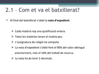 2.1 – Com et va el batxillerat? Al final del batxillerat s’obté la  nota d’expedient . Cada matèria rep una qualificació entera. Totes les matèries tenen el mateix pes. L’assignatura de religió no computa. La nota d’expedient s’obté fent el 90% del valor obtingut anteriorment, més el 10% del treball de recerca. La nota ha de tenir 2 decimals. 