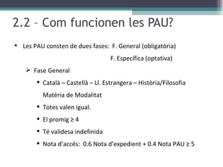2.2 – Com funcionen les PAU? Les PAU consten de dues fases:  F. General (obligatòria)  F. Específica (optativa) Fase General Català – Castellà – Ll. Estrangera – Història/Filosofia  Matèria de Modalitat  Totes valen igual. El promig ≥ 4 Té validesa indefinida Nota d’accés:  0.6 Nota d’expedient + 0.4 Nota PAU ≥ 5 