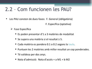 2.2 – Com funcionen les PAU? Les PAU consten de dues fases:  F. General (obligatòria)  F. Específica (optativa) Fase Específica Es poden presentar d’1 a 3 matèries de modalitat  Se supera una matèria si el resultat ≥ 5. Cada matèria es pondera 0.1 o 0.2 segons la  taula . Puntuen les 2 matèries amb millor resultat un cop ponderades. Té validesa per dos anys. Nota d’admissió:  Nota d’accés + a M1 + b M2 