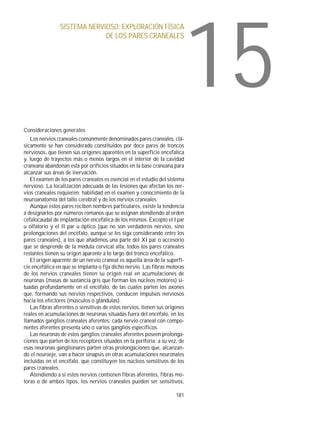 15
                SISTEMA NERVIOSO: EXPLORACIÓN FÍSICA
                             DE LOS PARES CRANEALES




Consideraciones generales
   Los nervios craneales comúnmente denominados pares craneales, clá-
sicamente se han considerado constituidos por doce pares de troncos
nerviosos, que tienen sus orígenes aparentes en la superficie encefálica
y, luego de trayectos más o menos largos en el interior de la cavidad
craneana abandonan esta por orificios situados en la base craneana para
alcanzar sus áreas de inervación.
   El examen de los pares craneales es esencial en el estudio del sistema
nervioso. La localización adecuada de las lesiones que afectan los ner-
vios craneales requieren: habilidad en el examen y conocimiento de la
neuroanatomía del tallo cerebral y de los nervios craneales.
   Aunque estos pares reciben nombres particulares, existe la tendencia
a designarlos por números romanos que se asignan atendiendo al orden
cefalocaudal de implantación encefálica de los mismos. Excepto el I par
u olfatorio y el II par u óptico (que no son verdaderos nervios, sino
prolongaciones del encéfalo, aunque se les siga considerando entre los
pares craneales), a los que añadimos una parte del XI par o accesorio
que se desprende de la médula cervical alta, todos los pares craneales
restantes tienen su origen aparente a lo largo del tronco encefálico.
   El origen aparente de un nervio craneal es aquella área de la superfi-
cie encefálica en que se implanta o fija dicho nervio. Las fibras motoras
de los nervios craneales tienen su origen real en acumulaciones de
neuronas (masas de sustancia gris que forman los núcleos motores) si-
tuadas profundamente en el encéfalo, de las cuales parten los axones
que, formando sus nervios respectivos, conducen impulsos nerviosos
hacia los efectores (músculos o glándulas).
   Las fibras aferentes o sensitivas de estos nervios, tienen sus orígenes
reales en acumulaciones de neuronas situadas fuera del encéfalo, en los
llamados ganglios craneales aferentes; cada nervio craneal con compo-
nentes aferentes presenta uno o varios ganglios específicos.
   Las neuronas de estos ganglios craneales aferentes poseen prolonga-
ciones que parten de los receptores situados en la periferia; a su vez, de
esas neuronas ganglionares parten otras prolongaciones que, alcanzan-
do el neuroeje, van a hacer sinapsis en otras acumulaciones neuronales
incluidas en el encéfalo, que constituyen los núcleos sensitivos de los
pares craneales.
   Atendiendo a si estos nervios contienen fibras aferentes, fibras mo-
toras o de ambos tipos, los nervios craneales pueden ser sensitivos,

                                                                      181
 