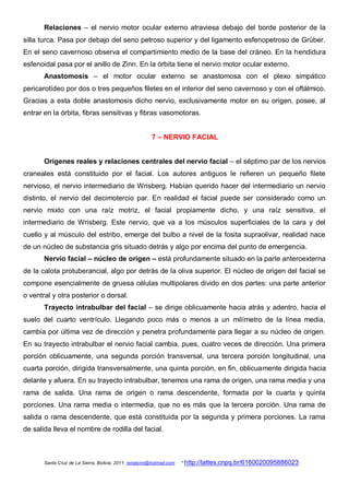 Relaciones – el nervio motor ocular externo atraviesa debajo del borde posterior de la
silla turca. Pasa por debajo del seno petroso superior y del ligamento esfenopetroso de Grüber.
En el seno cavernoso observa el compartimiento medio de la base del cráneo. En la hendidura
esfenoidal pasa por el anillo de Zinn. En la órbita tiene el nervio motor ocular externo.
       Anastomosis – el motor ocular externo se anastomosa con el plexo simpático
pericarotídeo por dos o tres pequeños filetes en el interior del seno cavernoso y con el oftálmico.
Gracias a esta doble anastomosis dicho nervio, exclusivamente motor en su origen, posee, al
entrar en la órbita, fibras sensitivas y fibras vasomotoras.


                                                        7 – NERVIO FACIAL


       Orígenes reales y relaciones centrales del nervio facial – el séptimo par de los nervios
craneales está constituido por el facial. Los autores antiguos le refieren un pequeño filete
nervioso, el nervio intermediario de Wrisberg. Habían querido hacer del intermediario un nervio
distinto, el nervio del decimotercio par. En realidad el facial puede ser considerado como un
nervio mixto con una raíz motriz, el facial propiamente dicho, y una raíz sensitiva, el
intermediario de Wrisberg. Este nervio, que va a los músculos superficiales de la cara y del
cuello y al músculo del estribo, emerge del bulbo a nivel de la fosita supraolivar, realidad nace
de un núcleo de substancia gris situado detrás y algo por encima del punto de emergencia.
       Nervio facial – núcleo de origen – está profundamente situado en la parte anteroexterna
de la calota protuberancial, algo por detrás de la oliva superior. El núcleo de origen del facial se
compone esencialmente de gruesa células multipolares divido en dos partes: una parte anterior
o ventral y otra posterior o dorsal.
       Trayecto intrabulbar del facial – se dirige oblicuamente hacia atrás y adentro, hacia el
suelo del cuarto ventrículo. Llegando poco más o menos a un milímetro de la línea media,
cambia por última vez de dirección y penetra profundamente para llegar a su núcleo de origen.
En su trayecto intrabulbar el nervio facial cambia, pues, cuatro veces de dirección. Una primera
porción oblicuamente, una segunda porción transversal, una tercera porción longitudinal, una
cuarta porción, dirigida transversalmente, una quinta porción, en fin, oblicuamente dirigida hacia
delante y afuera. En su trayecto intrabulbar, tenemos una rama de origen, una rama media y una
rama de salida. Una rama de origen o rama descendente, formada por la cuarta y quinta
porciones. Una rama media o intermedia, que no es más que la tercera porción. Una rama de
salida o rama descendente, que está constituida por la segunda y primera porciones. La rama
de salida lleva el nombre de rodilla del facial.



       Santa Cruz de La Sierra, Bolivia, 2011. renatynn@hotmail.com   * http://lattes.cnpq.br/6160020095886023
 