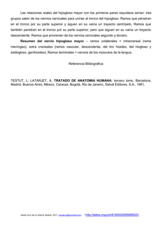 Las relaciones reales del hipogloso mayor con los primeros pares raquídeos serían: tres
grupos salen de los nervios cervicales para unirse al tronco del hipogloso. Ramos que penetran
en el tronco por su parte superior y siguen en su vaina un trayecto centrípeto. Ramos que
también penetran en el tronco por su parte superior, pero que siguen en su vaina un trayecto
descendente. Ramos que provienen de los nervios cervicales segundo y tercero.
      Resumen del nervio hipogloso mayor – ramos colaterales = intracraneal (ramo
meníngeo), extra craneales (ramos vascular, descendente, del tiro hioideo, del hiogloso y
estilogloso, genihioideo). Ramos terminales = nervios de los músculos de la lengua.


                                                     Referencia Bibliográfica




TESTUT, L; LATARJET, A. TRATADO DE ANATOMIA HUMANA: tercero tomo. Barcelona,
Madrid, Buenos Aires, México, Caracas, Bogotá, Rio de Janeiro, Salvat Editores, S.A., 1961.




      Santa Cruz de La Sierra, Bolivia, 2011. renatynn@hotmail.com   * http://lattes.cnpq.br/6160020095886023
 