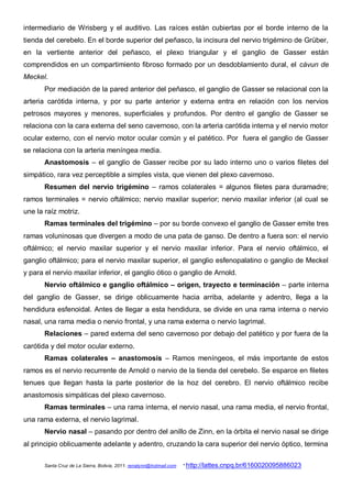 intermediario de Wrisberg y el auditivo. Las raíces están cubiertas por el borde interno de la
tienda del cerebelo. En el borde superior del peñasco, la incisura del nervio trigémino de Grüber,
en la vertiente anterior del peñasco, el plexo triangular y el ganglio de Gasser están
comprendidos en un compartimiento fibroso formado por un desdoblamiento dural, el cávun de
Meckel.
       Por mediación de la pared anterior del peñasco, el ganglio de Gasser se relacional con la
arteria carótida interna, y por su parte anterior y externa entra en relación con los nervios
petrosos mayores y menores, superficiales y profundos. Por dentro el ganglio de Gasser se
relaciona con la cara externa del seno cavernoso, con la arteria carótida interna y el nervio motor
ocular externo, con el nervio motor ocular común y el patético. Por fuera el ganglio de Gasser
se relaciona con la arteria meníngea media.
       Anastomosis – el ganglio de Gasser recibe por su lado interno uno o varios filetes del
simpático, rara vez perceptible a simples vista, que vienen del plexo cavernoso.
       Resumen del nervio trigémino – ramos colaterales = algunos filetes para duramadre;
ramos terminales = nervio oftálmico; nervio maxilar superior; nervio maxilar inferior (al cual se
une la raíz motriz.
       Ramas terminales del trigémino – por su borde convexo el ganglio de Gasser emite tres
ramas voluninosas que divergen a modo de una pata de ganso. De dentro a fuera son: el nervio
oftálmico; el nervio maxilar superior y el nervio maxilar inferior. Para el nervio oftálmico, el
ganglio oftálmico; para el nervio maxilar superior, el ganglio esfenopalatino o ganglio de Meckel
y para el nervio maxilar inferior, el ganglio ótico o ganglio de Arnold.
       Nervio oftálmico e ganglio oftálmico – origen, trayecto e terminación – parte interna
del ganglio de Gasser, se dirige oblicuamente hacia arriba, adelante y adentro, llega a la
hendidura esfenoidal. Antes de llegar a esta hendidura, se divide en una rama interna o nervio
nasal, una rama media o nervio frontal, y una rama externa o nervio lagrimal.
       Relaciones – pared externa del seno cavernoso por debajo del patético y por fuera de la
carótida y del motor ocular externo.
       Ramas colaterales – anastomosis – Ramos meníngeos, el más importante de estos
ramos es el nervio recurrente de Arnold o nervio de la tienda del cerebelo. Se esparce en filetes
tenues que llegan hasta la parte posterior de la hoz del cerebro. El nervio oftálmico recibe
anastomosis simpáticas del plexo cavernoso.
       Ramas terminales – una rama interna, el nervio nasal, una rama media, el nervio frontal,
una rama externa, el nervio lagrimal.
       Nervio nasal – pasando por dentro del anillo de Zinn, en la órbita el nervio nasal se dirige
al principio oblicuamente adelante y adentro, cruzando la cara superior del nervio óptico, termina

       Santa Cruz de La Sierra, Bolivia, 2011. renatynn@hotmail.com   * http://lattes.cnpq.br/6160020095886023
 