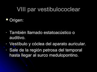 VIII par vestibulococlear
VIII par vestibulococlear
 Origen:
Origen:
- También llamado estatoacústico o
También llamado estatoacústico o
auditivo.
auditivo.
- Vestíbulo y cóclea del aparato auricular.
Vestíbulo y cóclea del aparato auricular.
- Sale de la región petrosa del temporal
Sale de la región petrosa del temporal
hasta llegar al surco medulopontino.
hasta llegar al surco medulopontino.
 