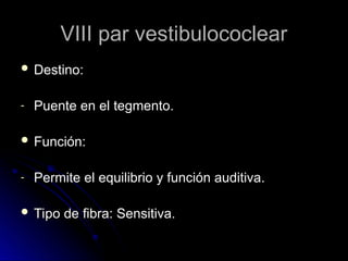 VIII par vestibulococlear
VIII par vestibulococlear
 Destino:
Destino:
- Puente en el tegmento.
Puente en el tegmento.
 Función:
Función:
- Permite el equilibrio y función auditiva.
Permite el equilibrio y función auditiva.
 Tipo de fibra: Sensitiva.
Tipo de fibra: Sensitiva.
 