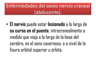 Enfermedades del sexto nervio craneal
(abducente).
• El nervio puede estar lesionado a lo largo de
su curso en el puente, intracranealmente a
medida que viaja a lo largo de la base del
cerebro, en el seno cavernoso, o a nivel de la
fisura orbital superior u órbita.

 