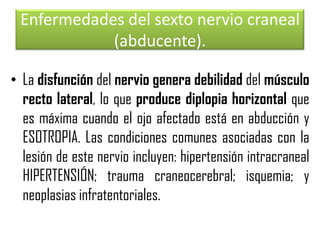 Enfermedades del sexto nervio craneal
(abducente).
• La disfunción del nervio genera debilidad del músculo
recto lateral, lo que produce diplopia horizontal que
es máxima cuando el ojo afectado está en abducción y
ESOTROPIA. Las condiciones comunes asociadas con la
lesión de este nervio incluyen: hipertensión intracraneal
HIPERTENSIÓN; trauma craneocerebral; isquemia; y
neoplasias infratentoriales.

 