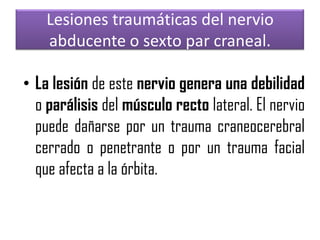 Lesiones traumáticas del nervio
abducente o sexto par craneal.
• La lesión de este nervio genera una debilidad
o parálisis del músculo recto lateral. El nervio
puede dañarse por un trauma craneocerebral
cerrado o penetrante o por un trauma facial
que afecta a la órbita.

 