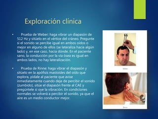 Exploración clínica
• Prueba de Weber: haga vibrar un diapasón de
512 Hz y sitúelo en el vértice del cráneo. Pregunte
si el sonido se percibe igual en ambos oídos o
mejor en alguno de ellos (se lateraliza hacia algún
lado) y, en ese caso, hacia dónde. En el paciente
sano, la conducción por la vía ósea es igual en
ambos lados, no hay lateralización.
• Prueba de Rinne: haga vibrar el diapasón y
sitúelo en la apófisis mastoides del oído que
explora, pídale al paciente que avise
inmediatamente cuando deje de percibir el sonido
(zumbido), sitúe el diapasón frente al CAE y
pregúntele si oye la vibración. En condiciones
normales se volverá a percibir el sonido, ya que el
aire es un medio conductor mejor.
 