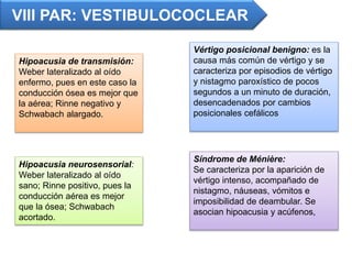 VIII PAR: VESTIBULOCOCLEAR
Hipoacusia de transmisión:
Weber lateralizado al oído
enfermo, pues en este caso la
conducción ósea es mejor que
la aérea; Rinne negativo y
Schwabach alargado.
Vértigo posicional benigno: es la
causa más común de vértigo y se
caracteriza por episodios de vértigo
y nistagmo paroxístico de pocos
segundos a un minuto de duración,
desencadenados por cambios
posicionales cefálicos
Síndrome de Ménière:
Se caracteriza por la aparición de
vértigo intenso, acompañado de
nistagmo, náuseas, vómitos e
imposibilidad de deambular. Se
asocian hipoacusia y acúfenos,
Hipoacusia neurosensorial:
Weber lateralizado al oído
sano; Rinne positivo, pues la
conducción aérea es mejor
que la ósea; Schwabach
acortado.
 