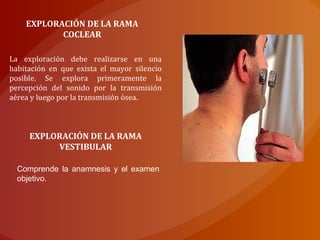 EXPLORACIÓN DE LA RAMA
COCLEAR
La exploración debe realizarse en una
habitación en que exista el mayor silencio
posible. Se explora primeramente la
percepción del sonido por la transmisión
aérea y luego por la transmisión ósea.
EXPLORACIÓN DE LA RAMA
VESTIBULAR
Comprende la anamnesis y el examen
objetivo.
 