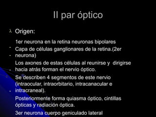 II par óptico
 Origen:
-
-
-
-
1er neurona en la retina neuronas bipolares
Capa de células ganglionares de la retina.(2er
neurona)
Los axones de estas células al reunirse y dirigirse
hacia atrás forman el nervio óptico.
Se describen 4 segmentos de este nervio
(intraocular, intraorbitario, intracanacular e
intracraneal).
Posteriormente forma quiasma óptico, cintillas
ópticas y radiación óptica.
3er neurona cuerpo geniculado lateral
 