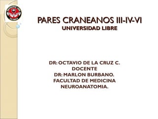 PARES CRANEANOS III-IV-VIPARES CRANEANOS III-IV-VI
UNIVERSIDAD LIBREUNIVERSIDAD LIBRE
DR: OCTAVIO DE LA CRUZ C.
DOCENTE
DR: MARLON BURBANO.
FACULTAD DE MEDICINA
NEUROANATOMIA.
 