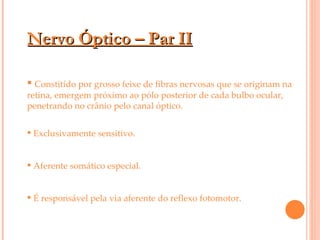 Nervo Óptico – Par II Constitído por grosso feixe de fibras nervosas que se originam na retina, emergem próximo ao pólo posterior de cada bulbo ocular, penetrando no crânio pelo canal óptico. Exclusivamente sensitivo. Aferente somático especial. É responsável pela via aferente do reflexo fotomotor. 
