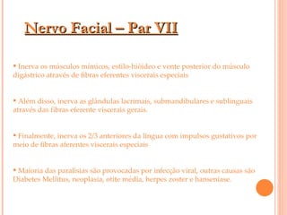 Nervo Facial – Par VII Inerva os músculos mímicos, estilo-hióideo e vente posterior do músculo digástrico através de fibras eferentes viscerais especiais Além disso, inerva as glândulas lacrimais, submandibulares e sublinguais através das fibras eferente viscerais gerais. Finalmente, inerva os 2/3 anteriores da língua com impulsos gustativos por meio de fibras aferentes viscerais especiais Maioria das paralisias são provocadas por infecção viral, outras causas são Diabetes Mellitus, neoplasia, otite média, herpes zoster e hanseníase. 