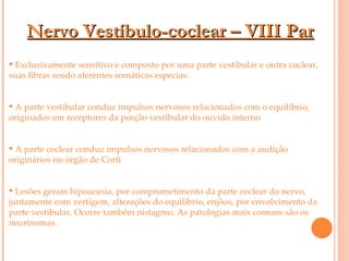 Nervo Vestíbulo-coclear – VIII Par Exclusivamente sensitivo e composto por uma parte vestibular e outra coclear, suas fibras sendo aferentes somáticas especias.  A parte vestibular conduz impulsos nervosos relacionados com o equilíbrio, originados em receptores da porção vestibular do ouvido interno A parte coclear conduz impulsos nervosos relacionados com a audição originários no órgão de Corti Lesões geram hipoacusia, por comprometimento da parte coclear do nervo, juntamente com vertigem, alterações do equilíbrio, enjôos, por envolvimento da parte vestibular. Ocorre também nistagmo. As patologias mais comuns são os neurinomas. 